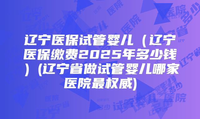辽宁医保试管婴儿（辽宁医保缴费2025年多少钱）(辽宁省做试管婴儿哪家医院最权威)