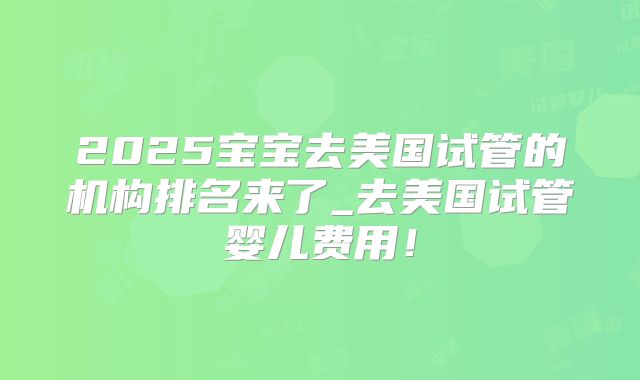 2025宝宝去美国试管的机构排名来了_去美国试管婴儿费用！