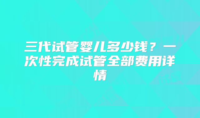 三代试管婴儿多少钱？一次性完成试管全部费用详情