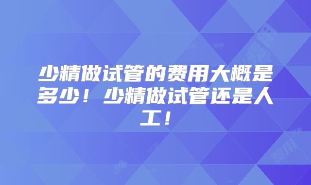 少精做试管的费用大概是多少!少精做试管还是人工!