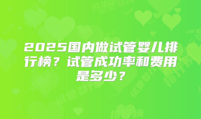 2025国内做试管婴儿排行榜？试管成功率和费用是多少？