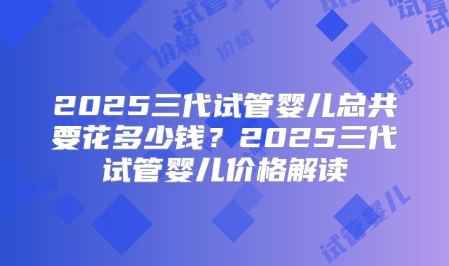 2025三代试管婴儿总共要花多少钱?2025三代试管婴儿价格解读