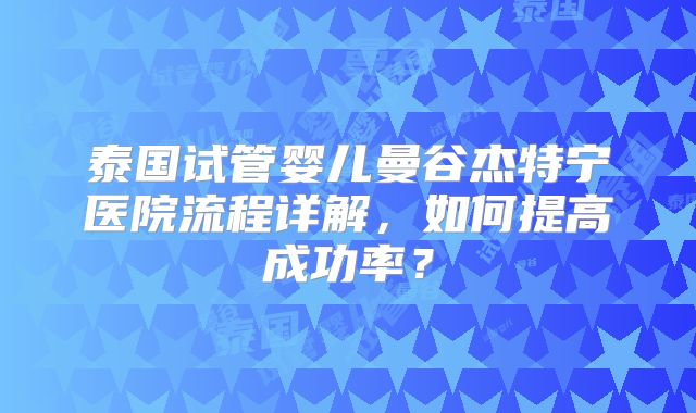 泰国试管婴儿曼谷杰特宁医院流程详解,如何提高成功率?