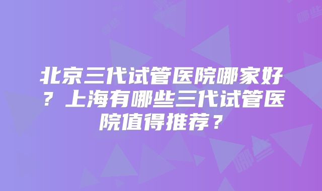 北京三代试管医院哪家好？上海有哪些三代试管医院值得推荐？