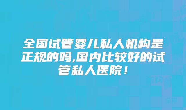 全国试管婴儿私人机构是正规的吗,国内比较好的试管私人医院!