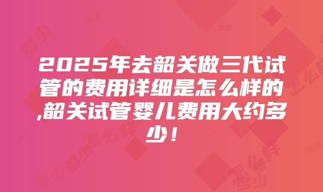 2025年去韶关做三代试管的费用详细是怎么样的,韶关试管婴儿费用大约多少!