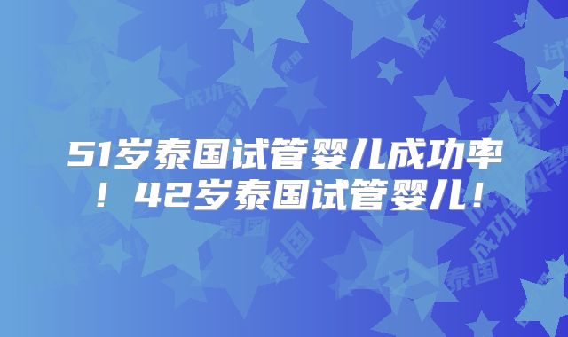 51岁泰国试管婴儿成功率!42岁泰国试管婴儿!