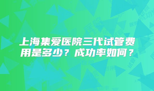 上海集爱医院三代试管费用是多少?成功率如何?