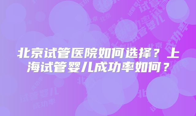 北京试管医院如何选择?上海试管婴儿成功率如何?