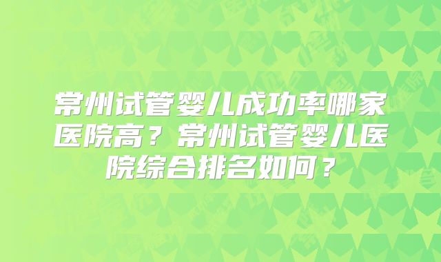 常州试管婴儿成功率哪家医院高？常州试管婴儿医院综合排名如何？