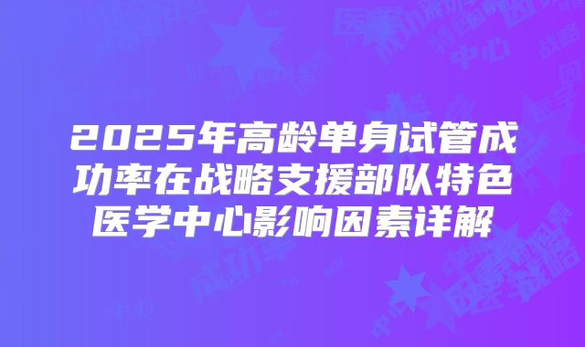 2025年高龄单身试管成功率在战略支援部队特色医学中心影响因素详解