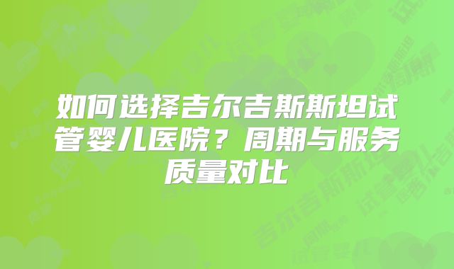 如何选择吉尔吉斯斯坦试管婴儿医院？周期与服务质量对比
