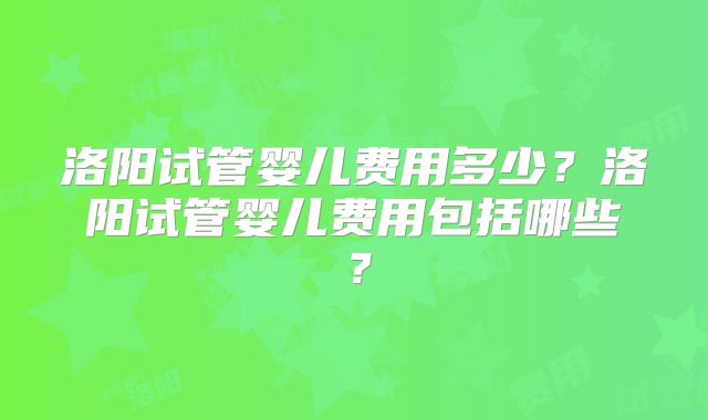 洛阳试管婴儿费用多少?洛阳试管婴儿费用包括哪些?