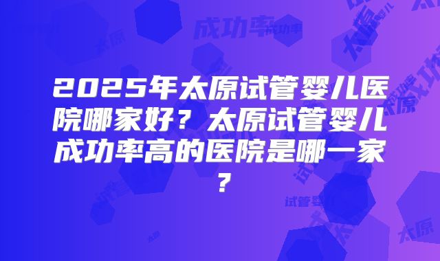 2025年太原试管婴儿医院哪家好？太原试管婴儿成功率高的医院是哪一家？