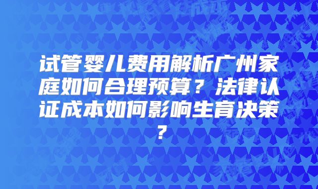 试管婴儿费用解析广州家庭如何合理预算?法律认证成本如何影响生育决策?