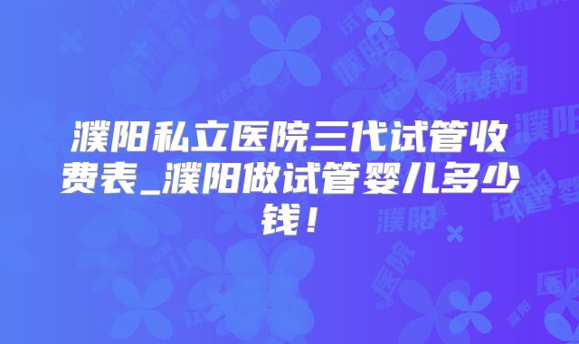 濮阳私立医院三代试管收费表_濮阳做试管婴儿多少钱!