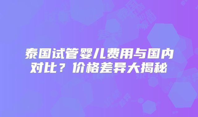 泰国试管婴儿费用与国内对比?价格差异大揭秘