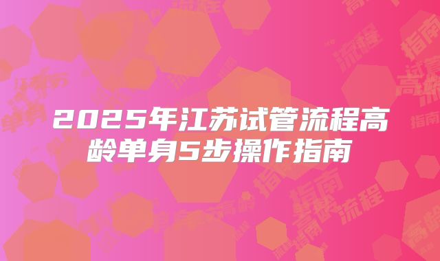 2025年江苏试管流程高龄单身5步操作指南