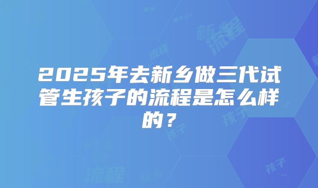2025年去新乡做三代试管生孩子的流程是怎么样的?
