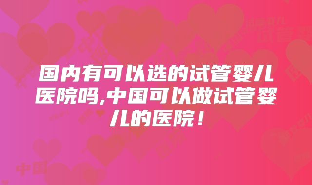 国内有可以选的试管婴儿医院吗,中国可以做试管婴儿的医院！