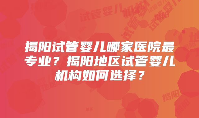 揭阳试管婴儿哪家医院最专业?揭阳地区试管婴儿机构如何选择?
