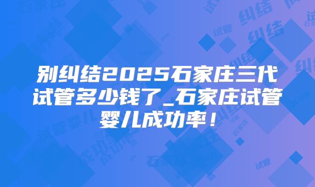 别纠结2025石家庄三代试管多少钱了_石家庄试管婴儿成功率！