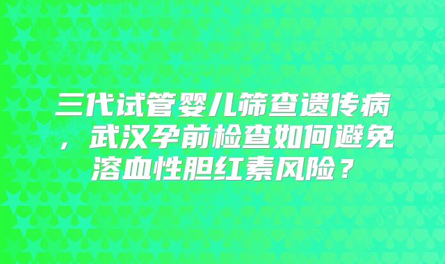 三代试管婴儿筛查遗传病,武汉孕前检查如何避免溶血性胆红素风险?