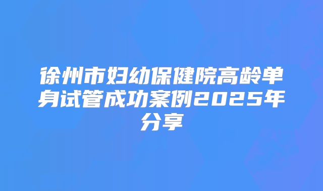 徐州市妇幼保健院高龄单身试管成功案例2025年分享