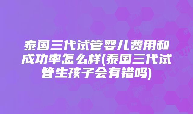 泰国三代试管婴儿费用和成功率怎么样(泰国三代试管生孩子会有错吗)