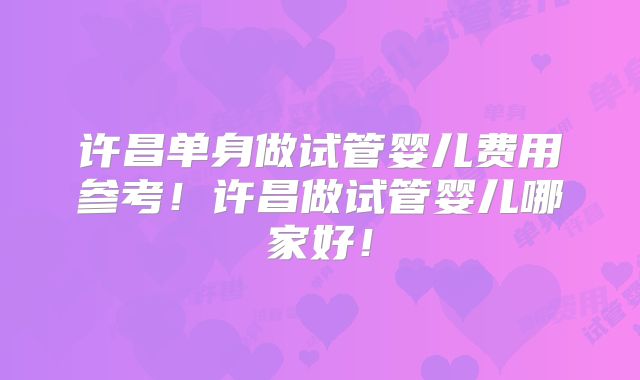 许昌单身做试管婴儿费用参考！许昌做试管婴儿哪家好！