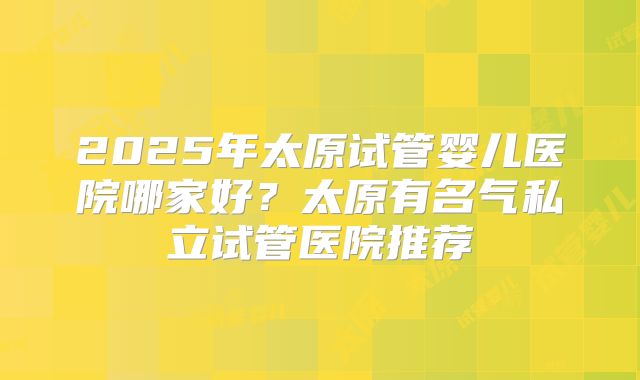 2025年太原试管婴儿医院哪家好?太原有名气私立试管医院推荐