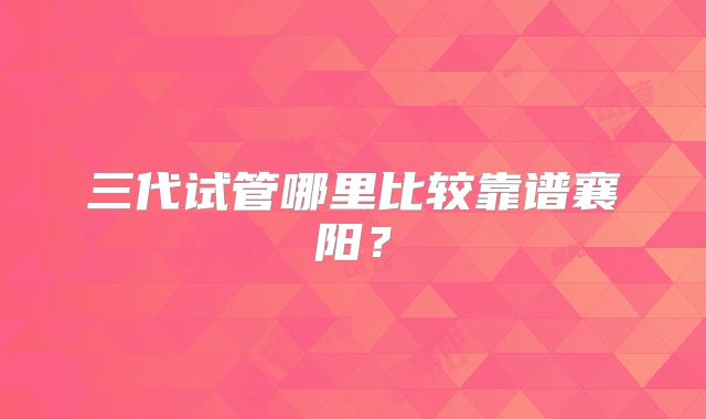 三代试管哪里比较靠谱襄阳?