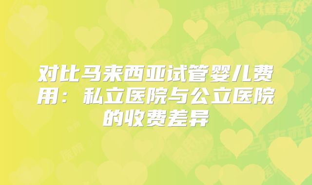 对比马来西亚试管婴儿费用:私立医院与公立医院的收费差异