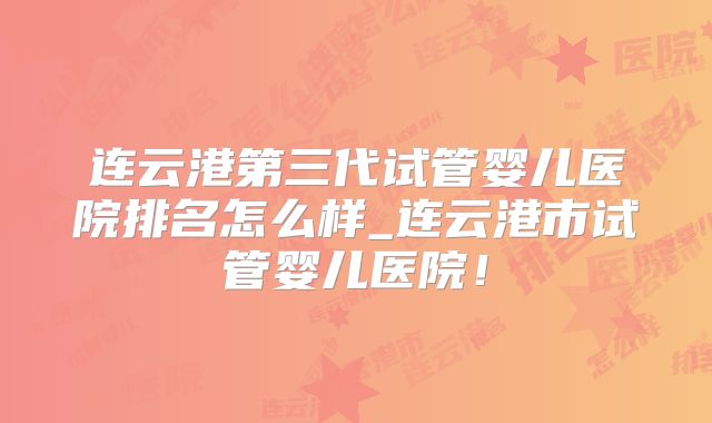 连云港第三代试管婴儿医院排名怎么样_连云港市试管婴儿医院！