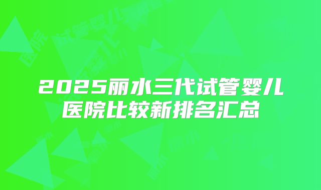 2025丽水三代试管婴儿医院比较新排名汇总