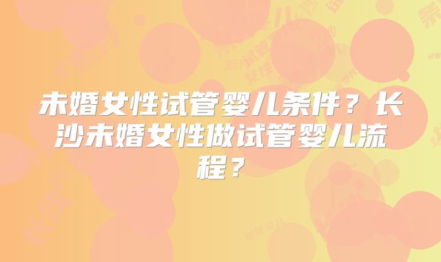 未婚女性试管婴儿条件?长沙未婚女性做试管婴儿流程?