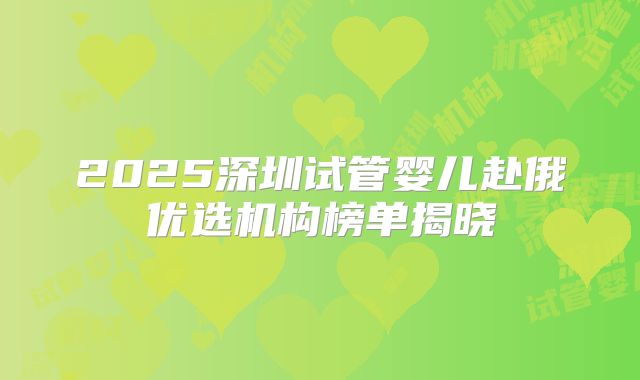 2025深圳试管婴儿赴俄优选机构榜单揭晓