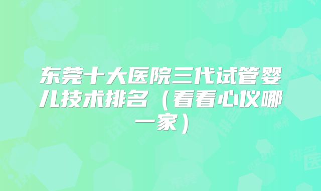 东莞十大医院三代试管婴儿技术排名(看看心仪哪一家)