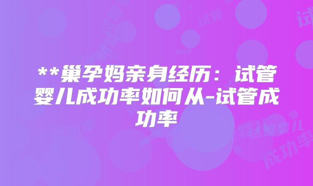 **巢孕妈亲身经历:试管婴儿成功率如何从-试管成功率