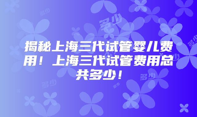 揭秘上海三代试管婴儿费用!上海三代试管费用总共多少!
