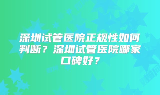 深圳试管医院正规性如何判断?深圳试管医院哪家口碑好?