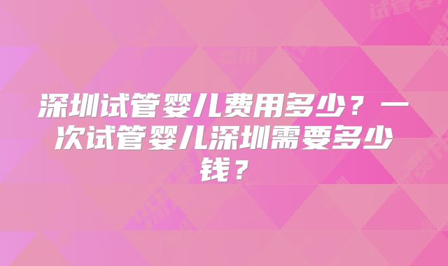 深圳试管婴儿费用多少?一次试管婴儿深圳需要多少钱?