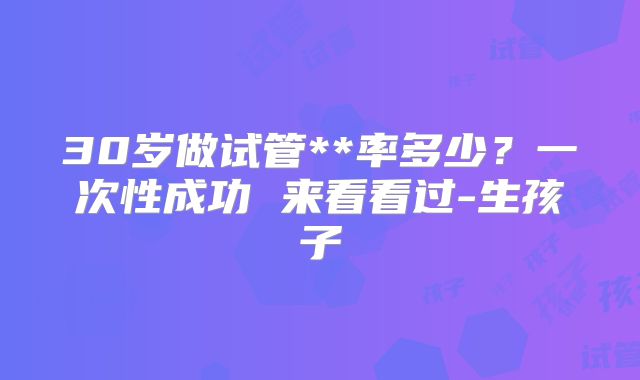 30岁做试管**率多少?一次性成功 来看看过-生孩子