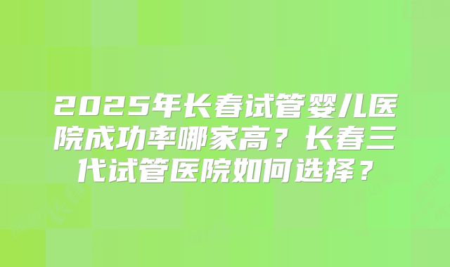 2025年长春试管婴儿医院成功率哪家高？长春三代试管医院如何选择？