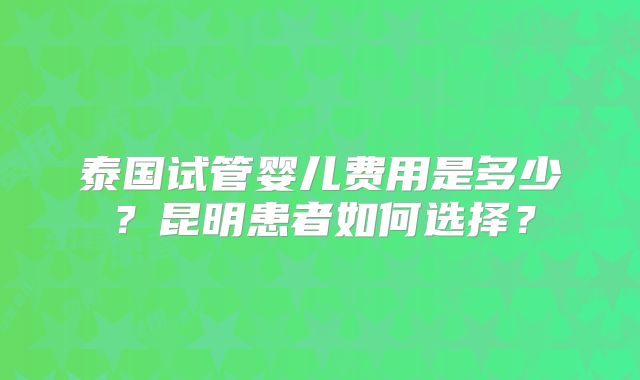 泰国试管婴儿费用是多少？昆明患者如何选择？