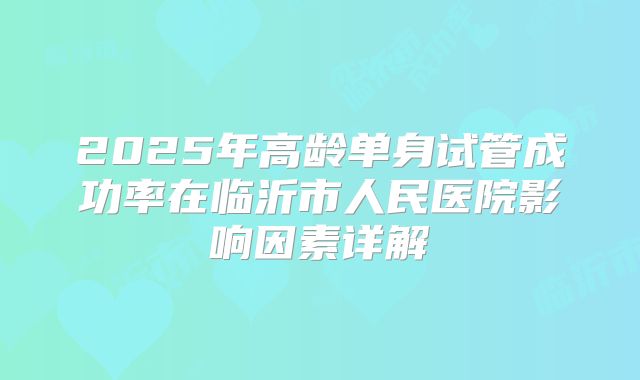 2025年高龄单身试管成功率在临沂市人民医院影响因素详解