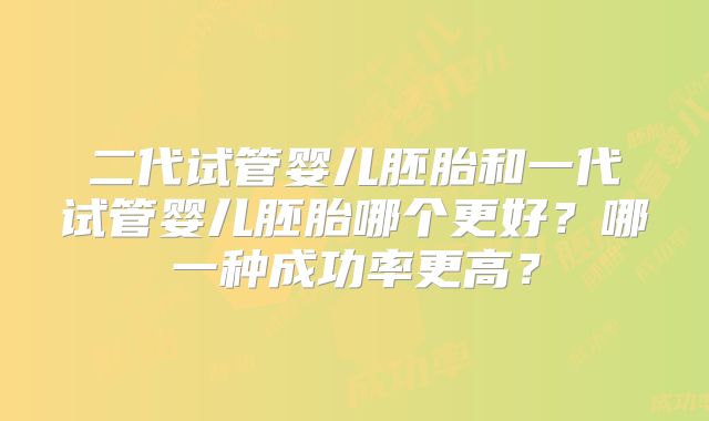 二代试管婴儿胚胎和一代试管婴儿胚胎哪个更好?哪一种成功率更高?