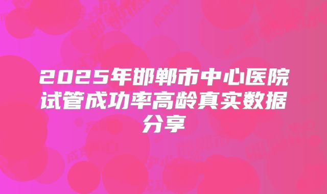 2025年邯郸市中心医院试管成功率高龄真实数据分享