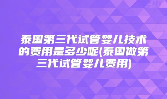 泰国第三代试管婴儿技术的费用是多少呢(泰国做第三代试管婴儿费用)