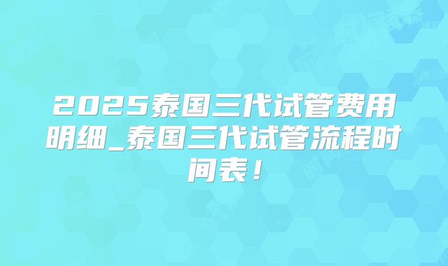 2025泰国三代试管费用明细_泰国三代试管流程时间表！